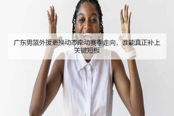 广东男篮外援更换动态牵动赛季走向，谁能真正补上关键短板