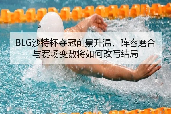 BLG沙特杯夺冠前景升温，阵容磨合与赛场变数将如何改写结局